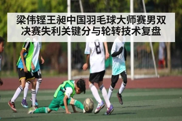梁伟铿王昶中国羽毛球大师赛男双决赛失利关键分与轮转技术复盘