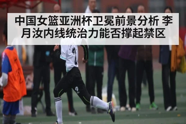 中国女篮亚洲杯卫冕前景分析 李月汝内线统治力能否撑起禁区