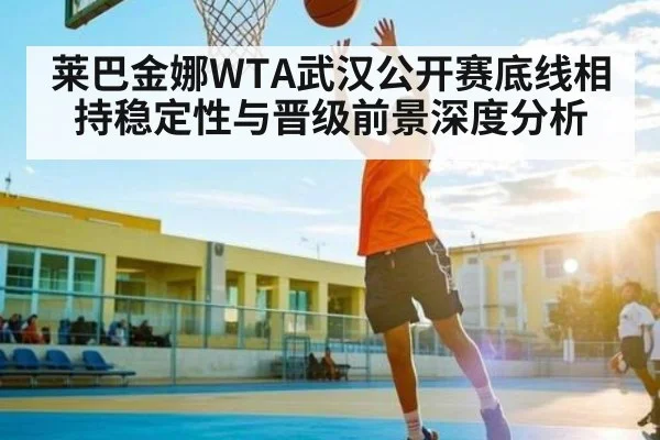 莱巴金娜WTA武汉公开赛底线相持稳定性与晋级前景深度分析